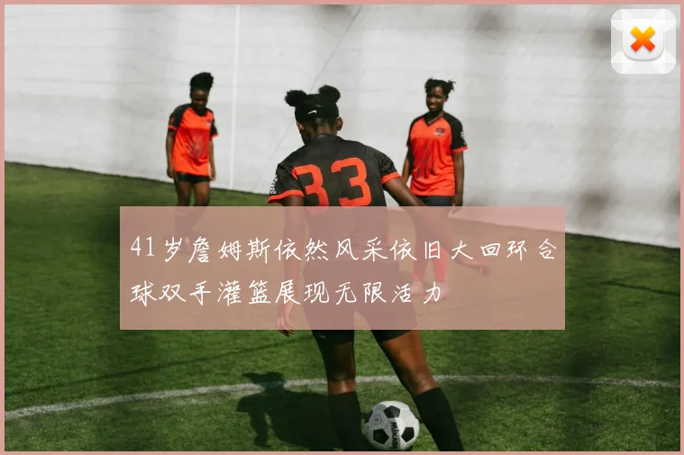 41岁詹姆斯依然风采依旧大回环合球双手灌篮展现无限活力