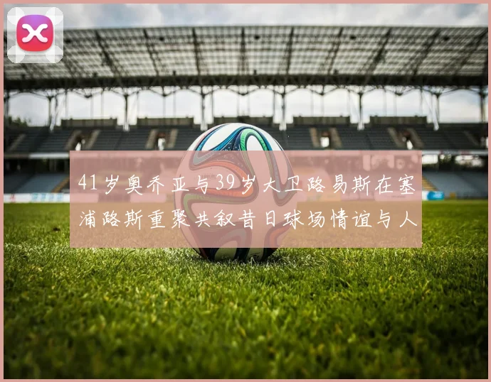 41岁奥乔亚与39岁大卫路易斯在塞浦路斯重聚共叙昔日球场情谊与人生故事