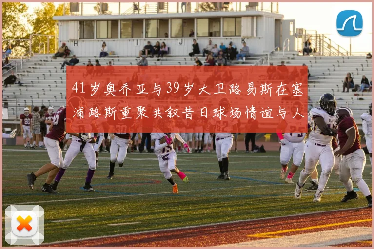 41岁奥乔亚与39岁大卫路易斯在塞浦路斯重聚共叙昔日球场情谊与人生故事