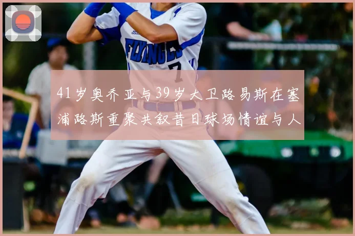 41岁奥乔亚与39岁大卫路易斯在塞浦路斯重聚共叙昔日球场情谊与人生故事