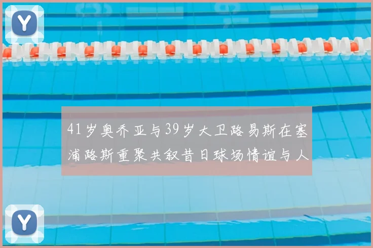41岁奥乔亚与39岁大卫路易斯在塞浦路斯重聚共叙昔日球场情谊与人生故事