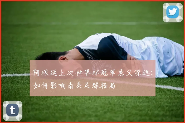 阿根廷上次世界杯冠军意义深远:如何影响南美足球格局