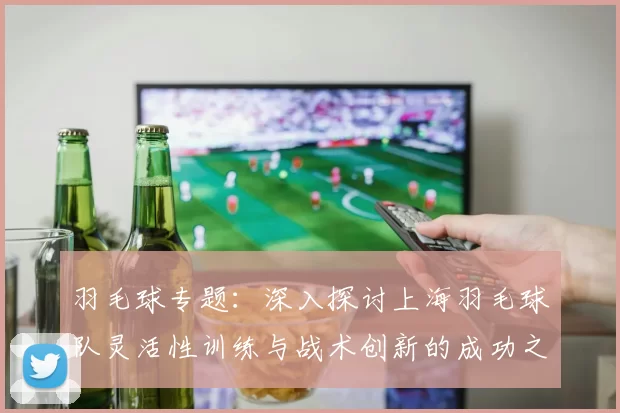 羽毛球专题：深入探讨上海羽毛球队灵活性训练与战术创新的成功之道
