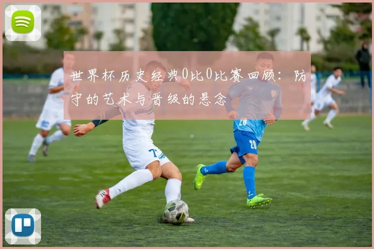 世界杯历史经典0比0比赛回顾:防守的艺术与晋级的悬念