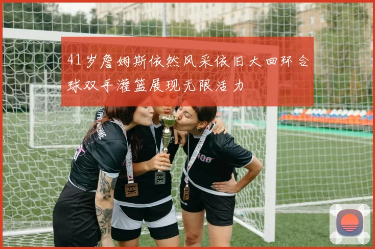 41岁詹姆斯依然风采依旧大回环合球双手灌篮展现无限活力