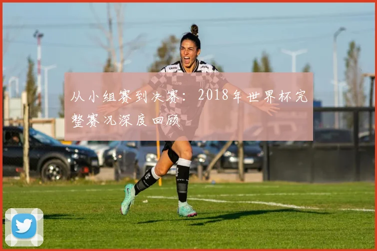 从小组赛到决赛:2018年世界杯完整赛况深度回顾