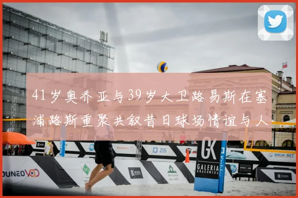 41岁奥乔亚与39岁大卫路易斯在塞浦路斯重聚共叙昔日球场情谊与人生故事