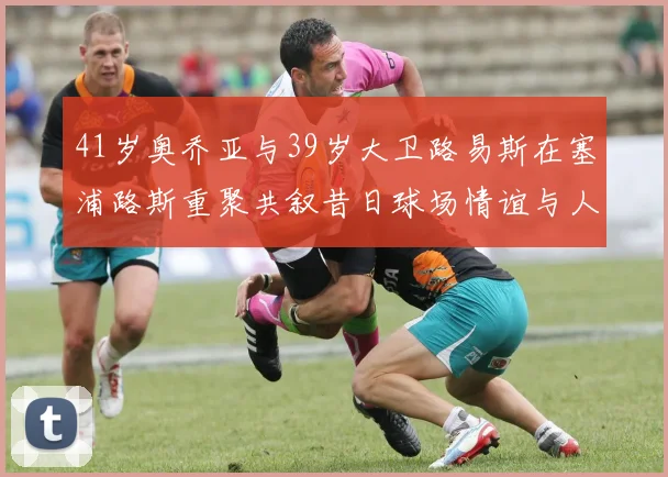 41岁奥乔亚与39岁大卫路易斯在塞浦路斯重聚共叙昔日球场情谊与人生故事