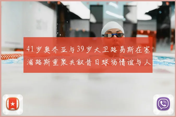 41岁奥乔亚与39岁大卫路易斯在塞浦路斯重聚共叙昔日球场情谊与人生故事