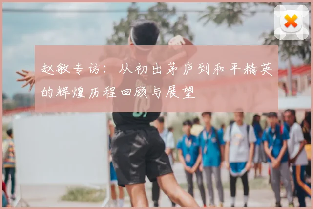 赵敏专访:从初出茅庐到和平精英的辉煌历程回顾与展望
