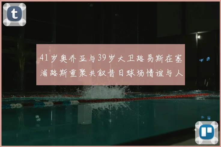 41岁奥乔亚与39岁大卫路易斯在塞浦路斯重聚共叙昔日球场情谊与人生故事