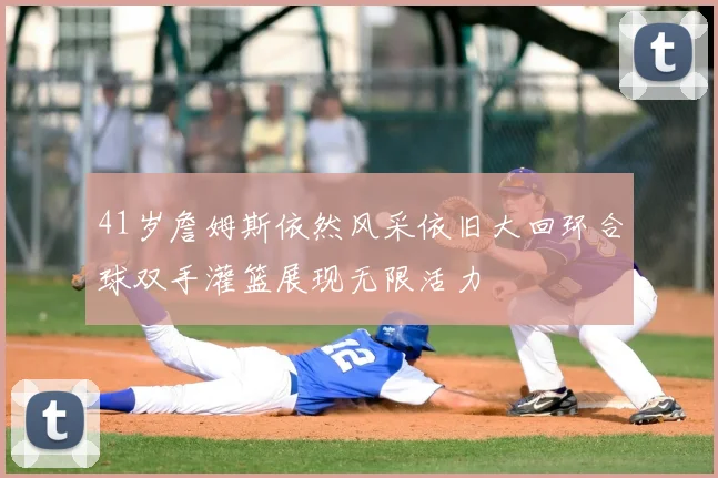 41岁詹姆斯依然风采依旧大回环合球双手灌篮展现无限活力