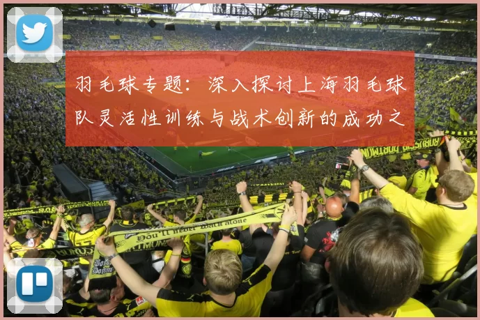 羽毛球专题：深入探讨上海羽毛球队灵活性训练与战术创新的成功之道