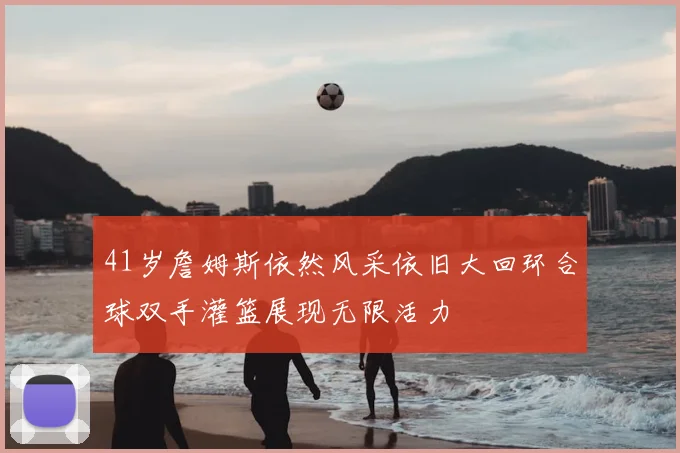 41岁詹姆斯依然风采依旧大回环合球双手灌篮展现无限活力