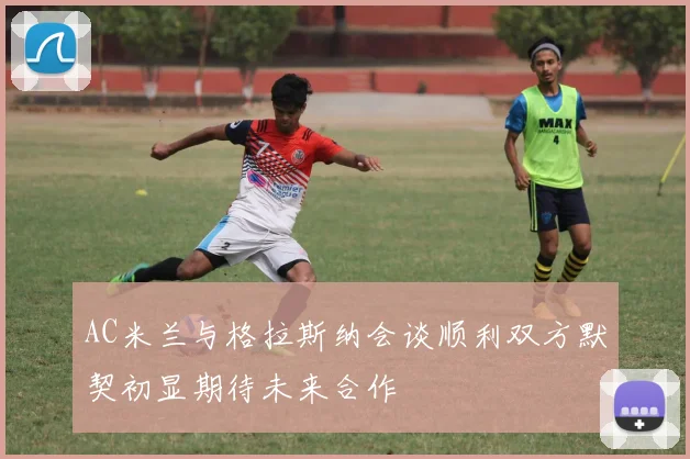 AC米兰与格拉斯纳会谈顺利双方默契初显期待未来合作