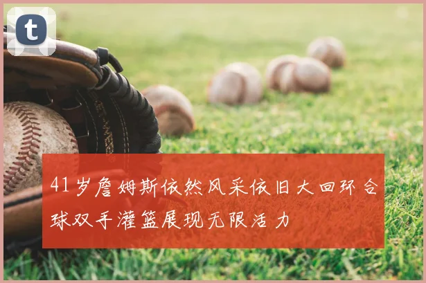 41岁詹姆斯依然风采依旧大回环合球双手灌篮展现无限活力