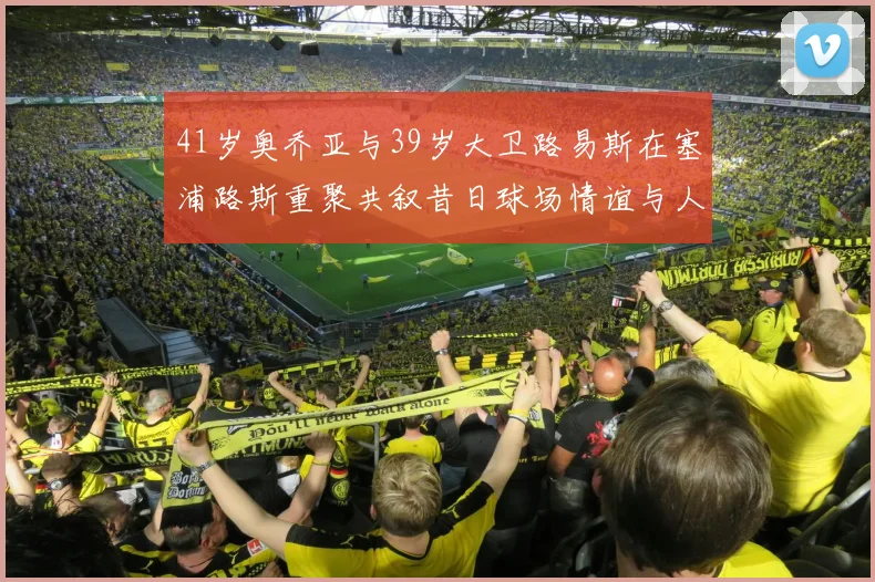 41岁奥乔亚与39岁大卫路易斯在塞浦路斯重聚共叙昔日球场情谊与人生故事