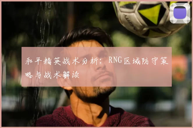 和平精英战术分析：RNG区域防守策略与战术解读