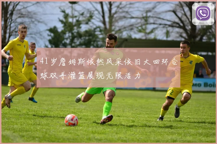 41岁詹姆斯依然风采依旧大回环合球双手灌篮展现无限活力
