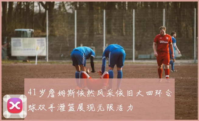 41岁詹姆斯依然风采依旧大回环合球双手灌篮展现无限活力