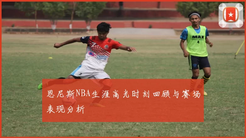 恩尼斯NBA生涯高光时刻回顾与赛场表现分析