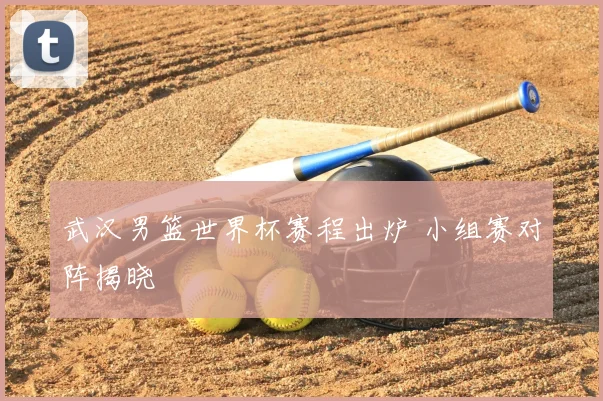 武汉男篮世界杯赛程出炉 小组赛对阵揭晓