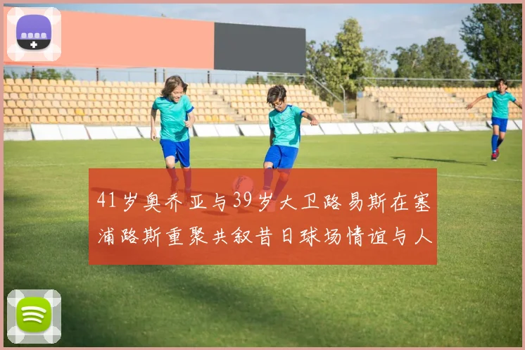 41岁奥乔亚与39岁大卫路易斯在塞浦路斯重聚共叙昔日球场情谊与人生故事
