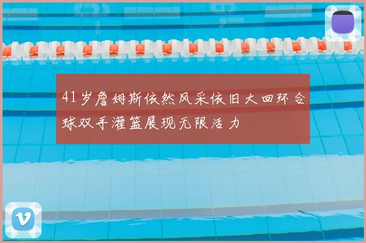 41岁詹姆斯依然风采依旧大回环合球双手灌篮展现无限活力
