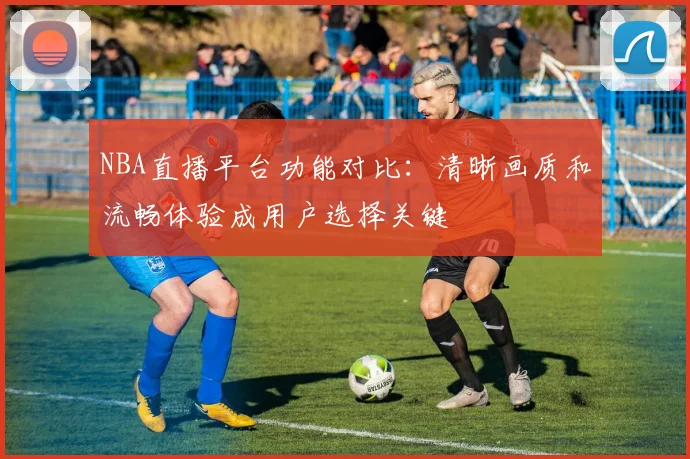 NBA直播平台功能对比：清晰画质和流畅体验成用户选择关键