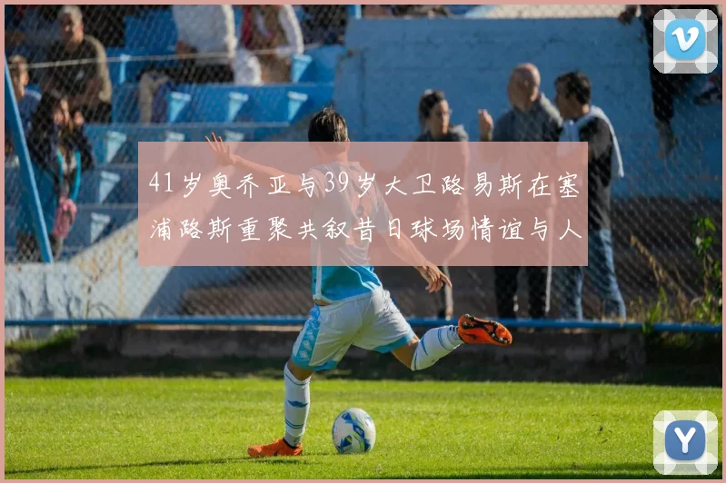 41岁奥乔亚与39岁大卫路易斯在塞浦路斯重聚共叙昔日球场情谊与人生故事