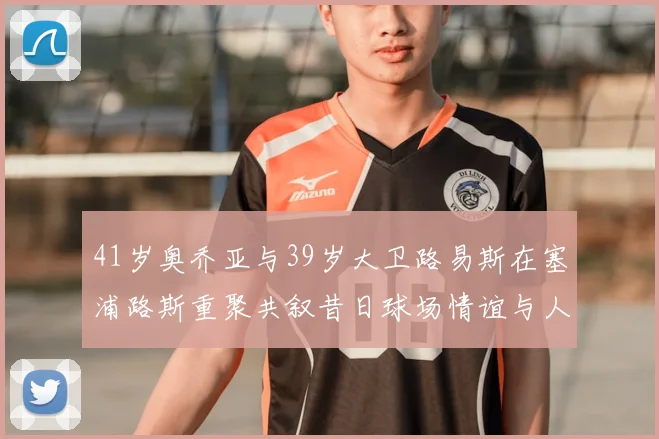 41岁奥乔亚与39岁大卫路易斯在塞浦路斯重聚共叙昔日球场情谊与人生故事