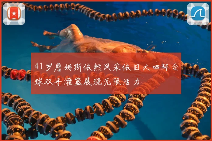 41岁詹姆斯依然风采依旧大回环合球双手灌篮展现无限活力