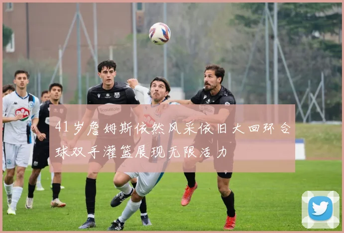 41岁詹姆斯依然风采依旧大回环合球双手灌篮展现无限活力