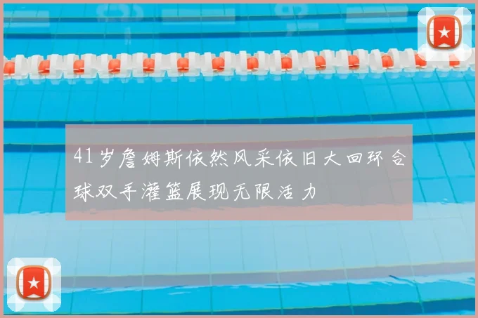 41岁詹姆斯依然风采依旧大回环合球双手灌篮展现无限活力