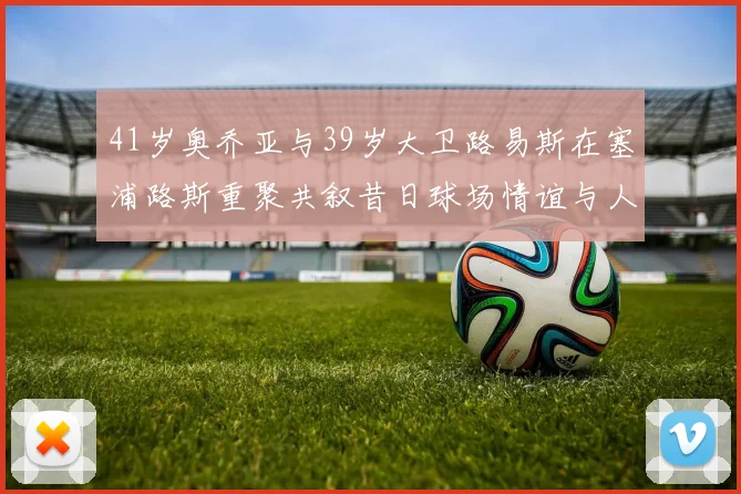 41岁奥乔亚与39岁大卫路易斯在塞浦路斯重聚共叙昔日球场情谊与人生故事