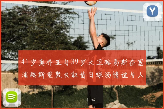 41岁奥乔亚与39岁大卫路易斯在塞浦路斯重聚共叙昔日球场情谊与人生故事