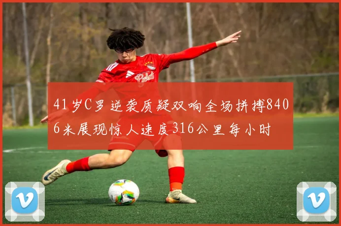 41岁C罗逆袭质疑双响全场拼搏8406米展现惊人速度316公里每小时