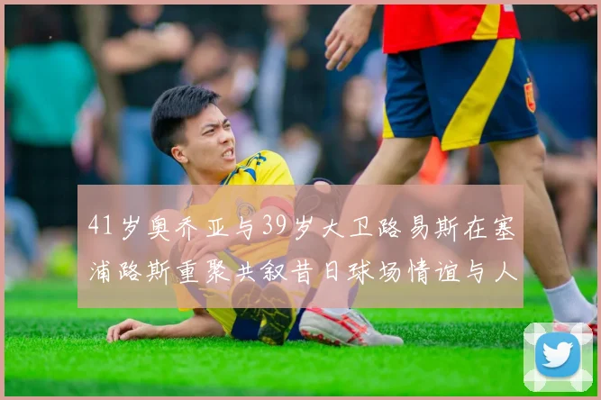41岁奥乔亚与39岁大卫路易斯在塞浦路斯重聚共叙昔日球场情谊与人生故事