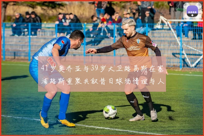41岁奥乔亚与39岁大卫路易斯在塞浦路斯重聚共叙昔日球场情谊与人生故事
