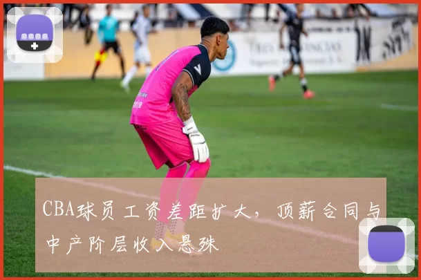 CBA球员工资差距扩大，顶薪合同与中产阶层收入悬殊