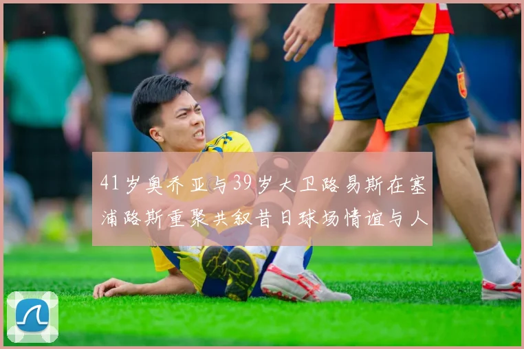 41岁奥乔亚与39岁大卫路易斯在塞浦路斯重聚共叙昔日球场情谊与人生故事