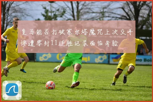 皇马能否打破塞尔塔魔咒上次交手惨遭零封11连胜记录面临考验