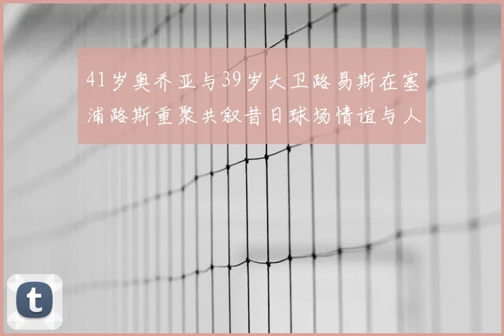 41岁奥乔亚与39岁大卫路易斯在塞浦路斯重聚共叙昔日球场情谊与人生故事