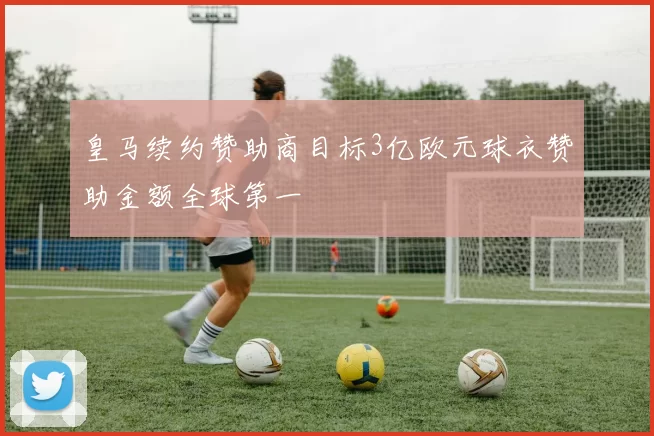 皇马续约赞助商目标3亿欧元球衣赞助金额全球第一