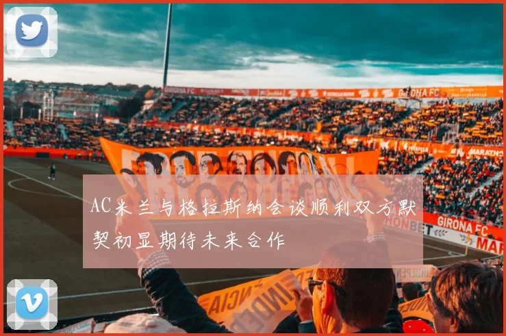 AC米兰与格拉斯纳会谈顺利双方默契初显期待未来合作