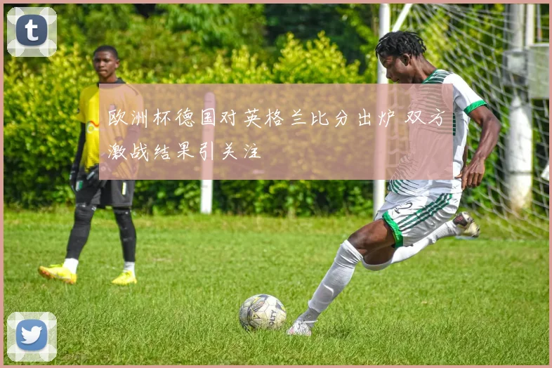 欧洲杯德国对英格兰比分出炉 双方激战结果引关注