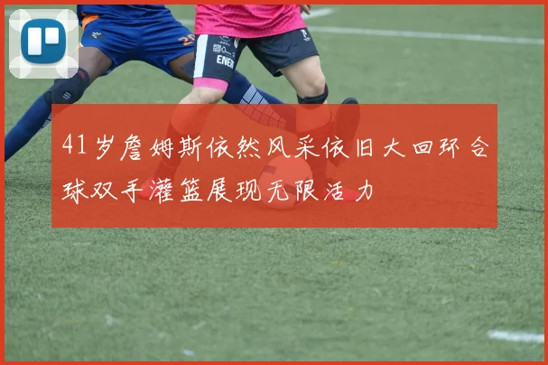 41岁詹姆斯依然风采依旧大回环合球双手灌篮展现无限活力