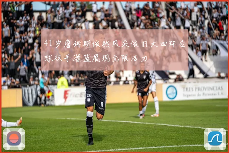 41岁詹姆斯依然风采依旧大回环合球双手灌篮展现无限活力
