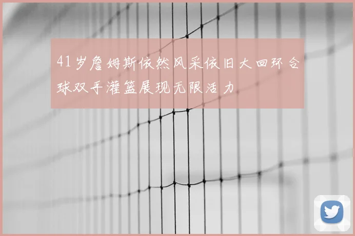 41岁詹姆斯依然风采依旧大回环合球双手灌篮展现无限活力