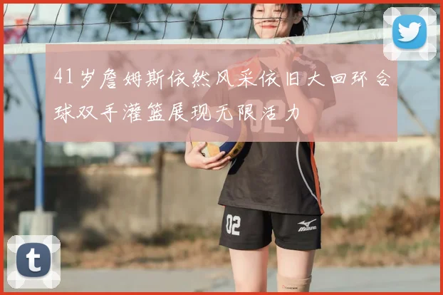 41岁詹姆斯依然风采依旧大回环合球双手灌篮展现无限活力